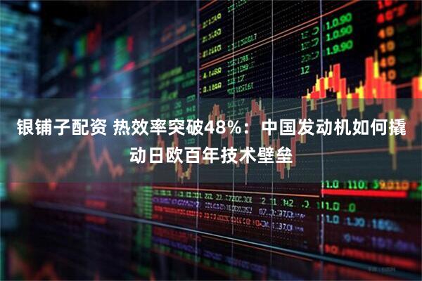 银铺子配资 热效率突破48%：中国发动机如何撬动日欧百年技术壁垒