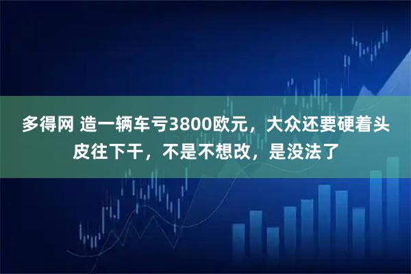 多得网 造一辆车亏3800欧元，大众还要硬着头皮往下干，不是不想改，是没法了