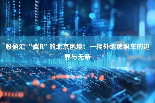 股盈汇 “冀R”的北京困境：一辆外地牌照车的边界与无奈