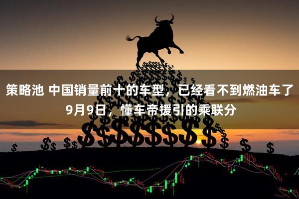 策略池 中国销量前十的车型，已经看不到燃油车了 9月9日，懂车帝援引的乘联分