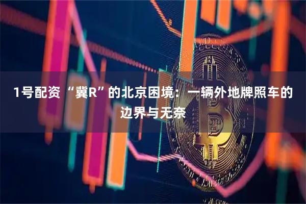 1号配资 “冀R”的北京困境：一辆外地牌照车的边界与无奈