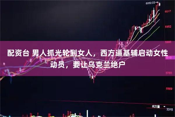 配资台 男人抓光轮到女人，西方逼基辅启动女性动员，要让乌克兰绝户