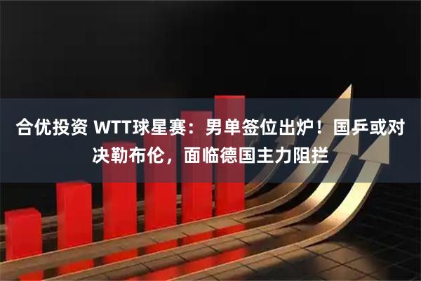 合优投资 WTT球星赛：男单签位出炉！国乒或对决勒布伦，面临德国主力阻拦