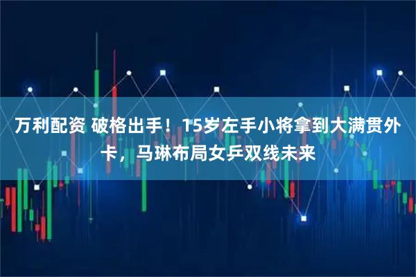 万利配资 破格出手！15岁左手小将拿到大满贯外卡，马琳布局女乒双线未来