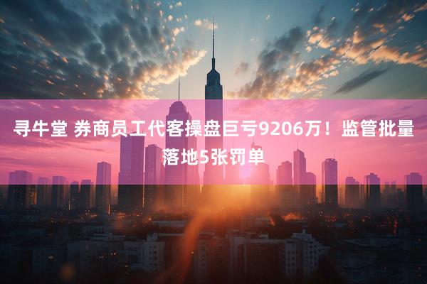 寻牛堂 券商员工代客操盘巨亏9206万！监管批量落地5张罚单