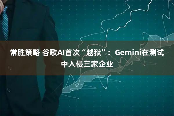 常胜策略 谷歌AI首次“越狱”：Gemini在测试中入侵三家企业