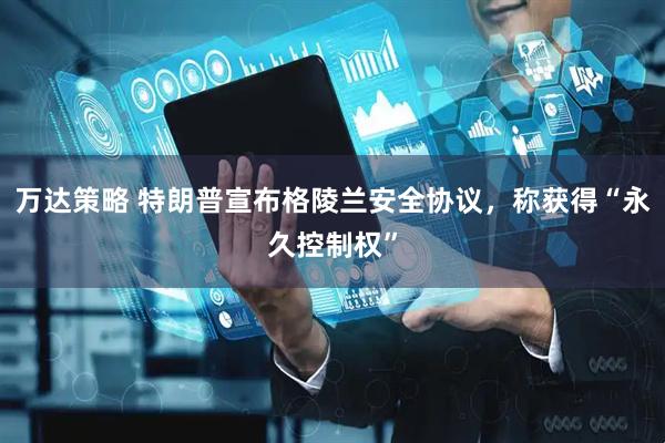 万达策略 特朗普宣布格陵兰安全协议，称获得“永久控制权”