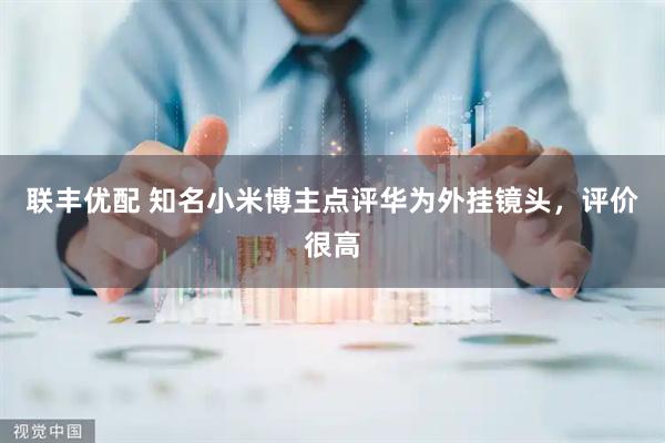 联丰优配 知名小米博主点评华为外挂镜头，评价很高
