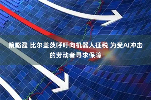 策略盈 比尔盖茨呼吁向机器人征税 为受AI冲击的劳动者寻求保障