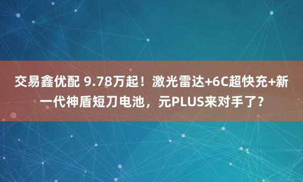 交易鑫优配 9.78万起！激光雷达+6C超快充+新一代神盾短刀电池，元PLUS来对手了？