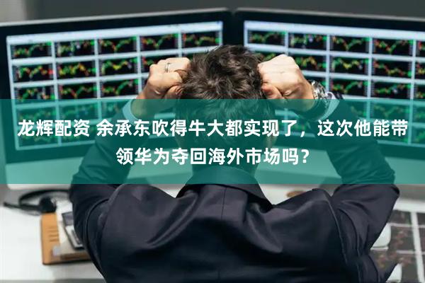 龙辉配资 余承东吹得牛大都实现了，这次他能带领华为夺回海外市场吗？