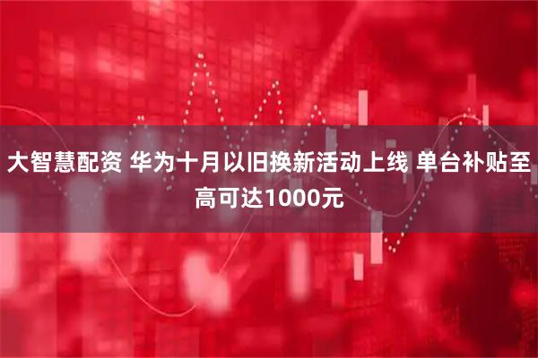 大智慧配资 华为十月以旧换新活动上线 单台补贴至高可达1000元