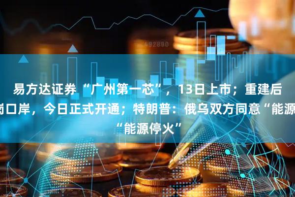 易方达证券 “广州第一芯”，13日上市；重建后的皇岗口岸，今日正式开通；特朗普：俄乌双方同意“能源停火”