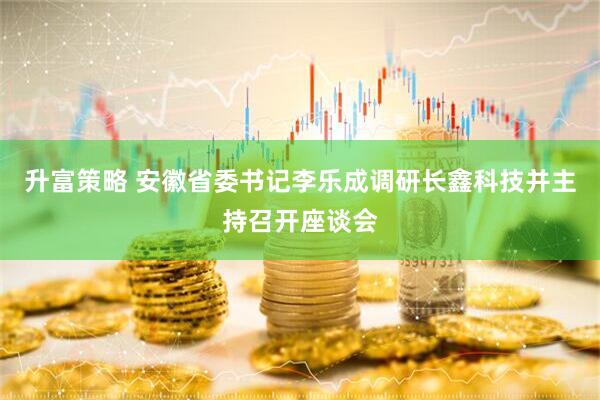升富策略 安徽省委书记李乐成调研长鑫科技并主持召开座谈会