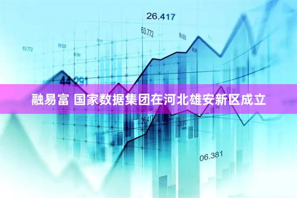 融易富 国家数据集团在河北雄安新区成立