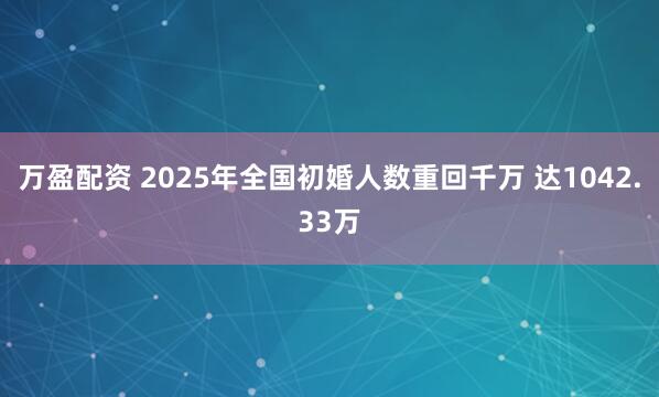 万盈配资 2025年全国初婚人数重回千万 达1042.33万