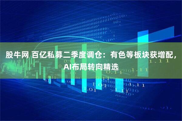 股牛网 百亿私募二季度调仓：有色等板块获增配，AI布局转向精选
