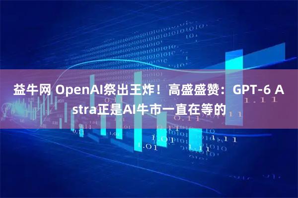 益牛网 OpenAI祭出王炸！高盛盛赞：GPT-6 Astra正是AI牛市一直在等的