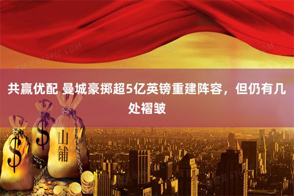 共赢优配 曼城豪掷超5亿英镑重建阵容，但仍有几处褶皱