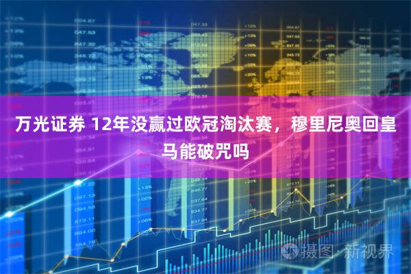 万光证券 12年没赢过欧冠淘汰赛，穆里尼奥回皇马能破咒吗
