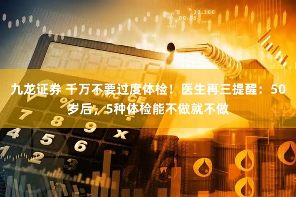 九龙证券 千万不要过度体检!医生再三提醒:50岁后,5种体检能不做就不做
