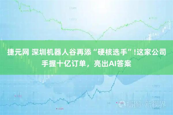 捷元网 深圳机器人谷再添“硬核选手”!这家公司手握十亿订单,亮出AI答案
