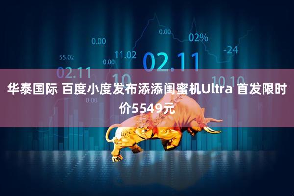 华泰国际 百度小度发布添添闺蜜机Ultra 首发限时价5549元