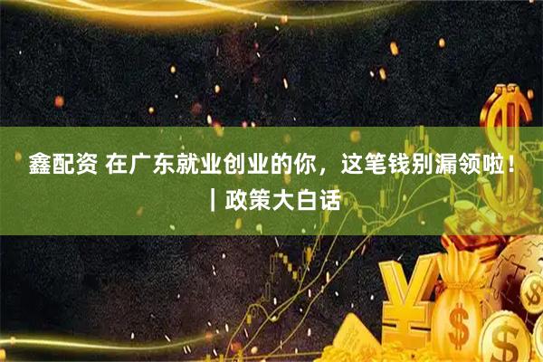 鑫配资 在广东就业创业的你，这笔钱别漏领啦！｜政策大白话