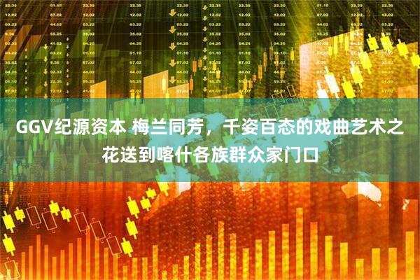 GGV纪源资本 梅兰同芳，千姿百态的戏曲艺术之花送到喀什各族群众家门口
