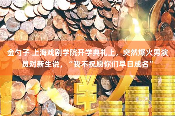 金勺子 上海戏剧学院开学典礼上，突然爆火男演员对新生说，“我不祝愿你们早日成名”