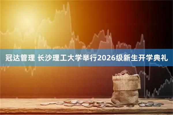 冠达管理 长沙理工大学举行2026级新生开学典礼