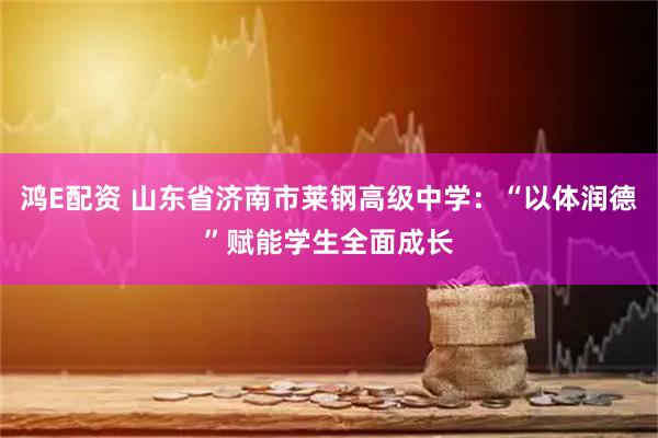 鸿E配资 山东省济南市莱钢高级中学：“以体润德”赋能学生全面成长